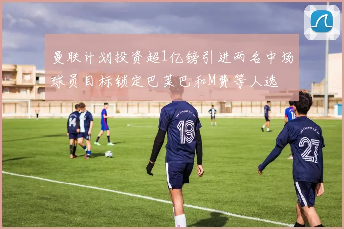 曼联计划投资超1亿镑引进两名中场球员目标锁定巴莱巴和M费等人选