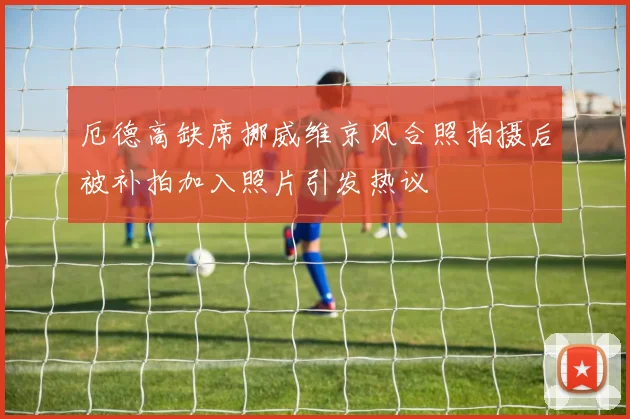 厄德高缺席挪威维京风合照拍摄后被补拍加入照片引发热议