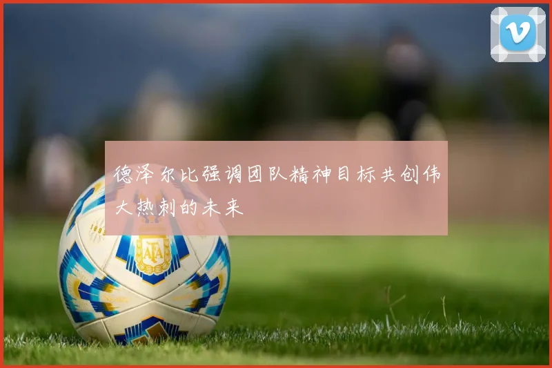 德泽尔比强调团队精神目标共创伟大热刺的未来