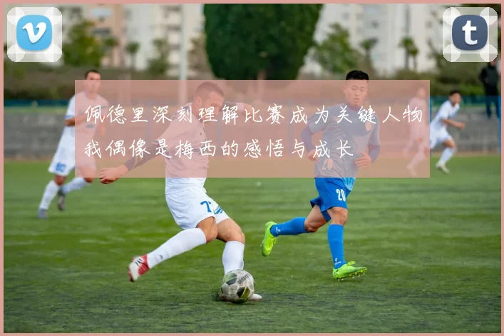 佩德里深刻理解比赛成为关键人物我偶像是梅西的感悟与成长