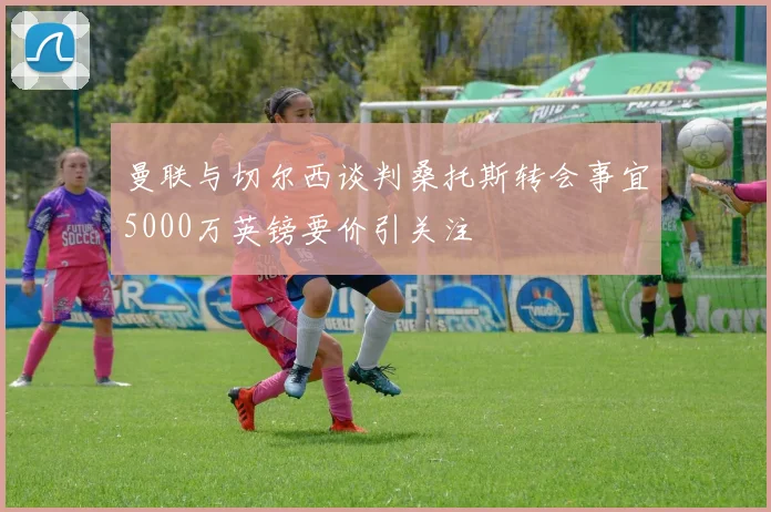 曼联与切尔西谈判桑托斯转会事宜5000万英镑要价引关注