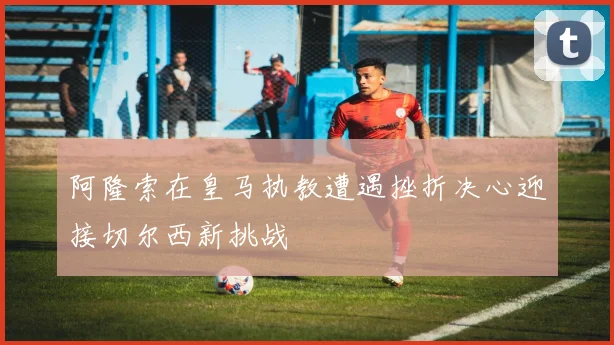 阿隆索在皇马执教遭遇挫折决心迎接切尔西新挑战
