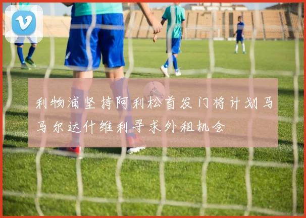 利物浦坚持阿利松首发门将计划马马尔达什维利寻求外租机会