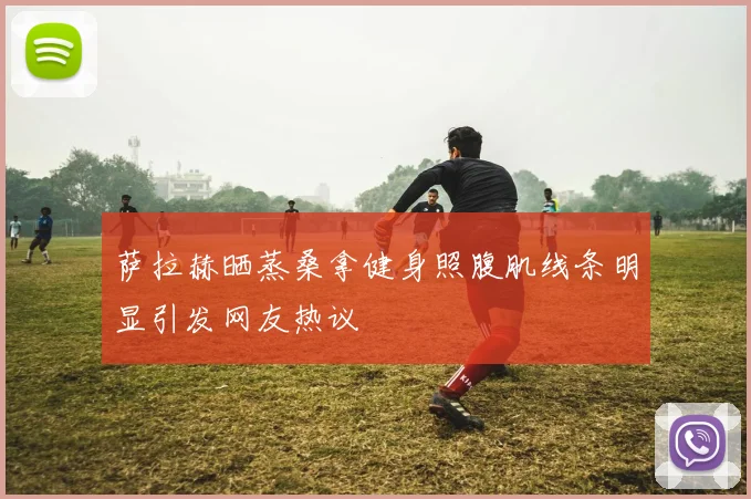 萨拉赫晒蒸桑拿健身照腹肌线条明显引发网友热议