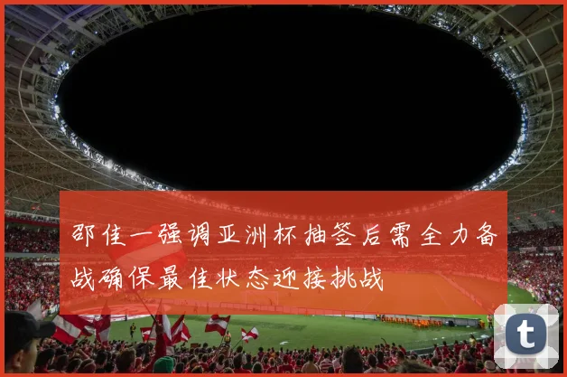 邵佳一强调亚洲杯抽签后需全力备战确保最佳状态迎接挑战