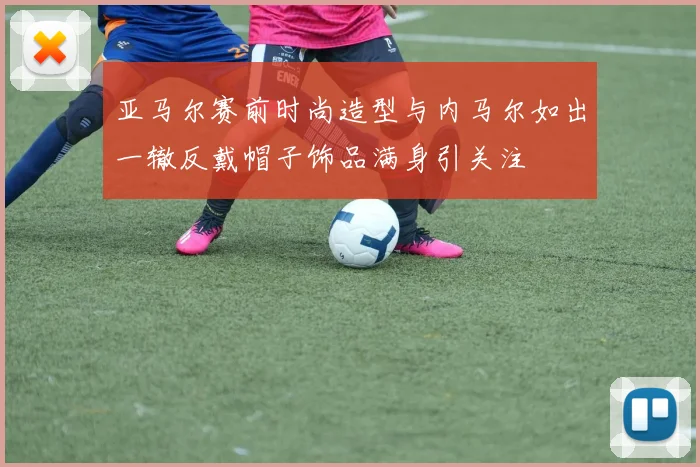 亚马尔赛前时尚造型与内马尔如出一辙反戴帽子饰品满身引关注