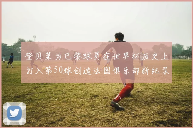 登贝莱为巴黎球员在世界杯历史上打入第50球创造法国俱乐部新纪录
