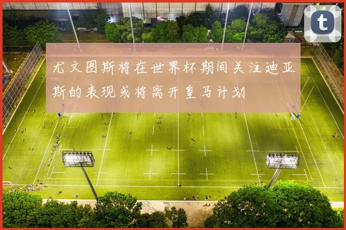 尤文图斯将在世界杯期间关注迪亚斯的表现或将离开皇马计划