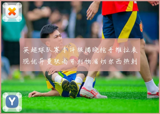 英超球队赛季评级揭晓枪手维拉表现优异曼联尚可利物浦切尔西热刺需努力