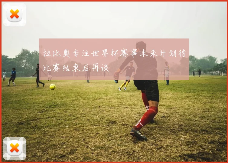 拉比奥专注世界杯赛事未来计划待比赛结束后再谈