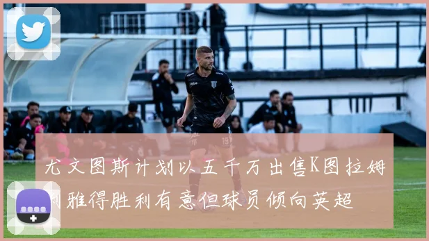 尤文图斯计划以五千万出售K图拉姆利雅得胜利有意但球员倾向英超