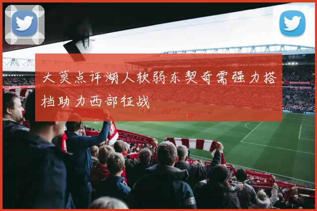 大莫点评湖人软弱东契奇需强力搭档助力西部征战