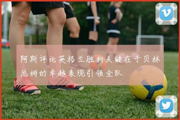 阿斯评论英格兰胜利关键在于贝林厄姆的卓越表现引领全队