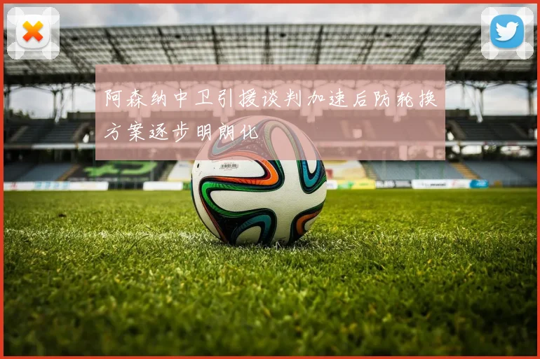阿森纳中卫引援谈判加速后防轮换方案逐步明朗化