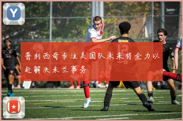 普利西奇专注美国队未来将全力以赴解决米兰事务