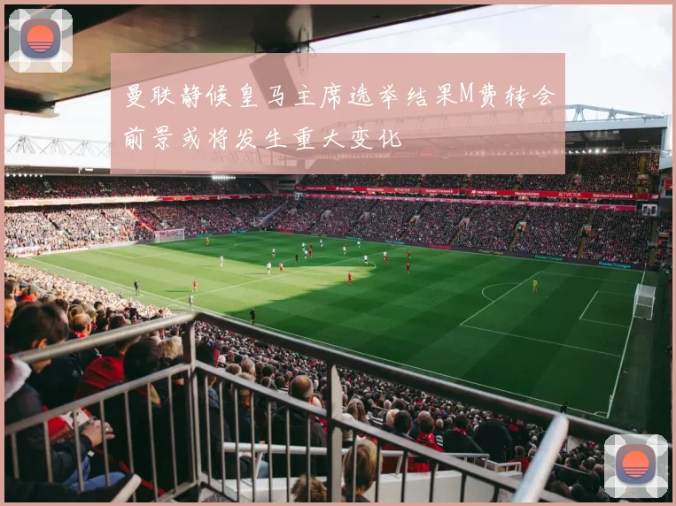 曼联静候皇马主席选举结果M费转会前景或将发生重大变化