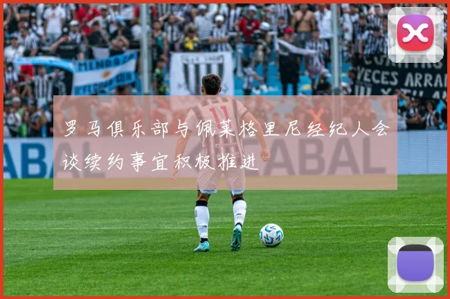 罗马俱乐部与佩莱格里尼经纪人会谈续约事宜积极推进
