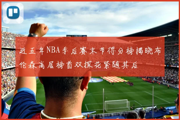 近五年NBA季后赛末节得分榜揭晓布伦森高居榜首双探花紧随其后