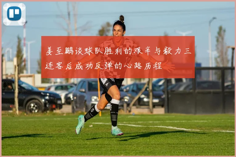 姜至鹏谈球队胜利的艰辛与毅力三连客后成功反弹的心路历程