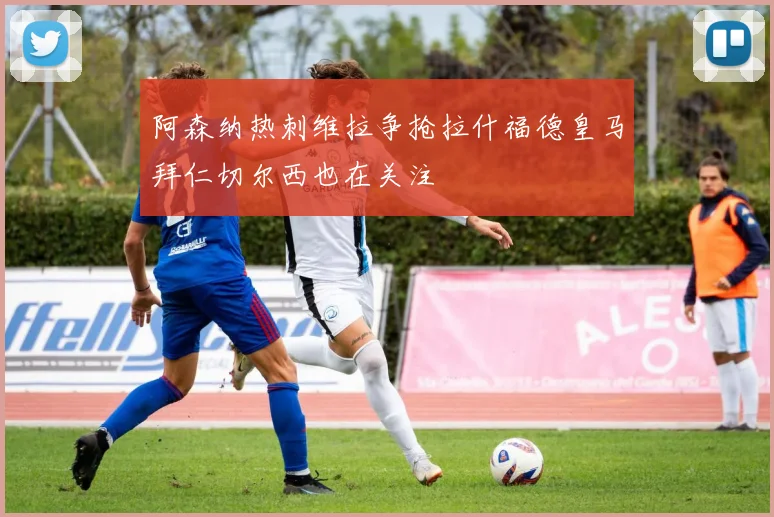 阿森纳热刺维拉争抢拉什福德皇马拜仁切尔西也在关注