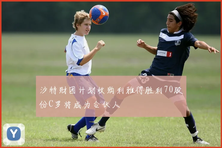沙特财团计划收购利雅得胜利70股份C罗将成为合伙人