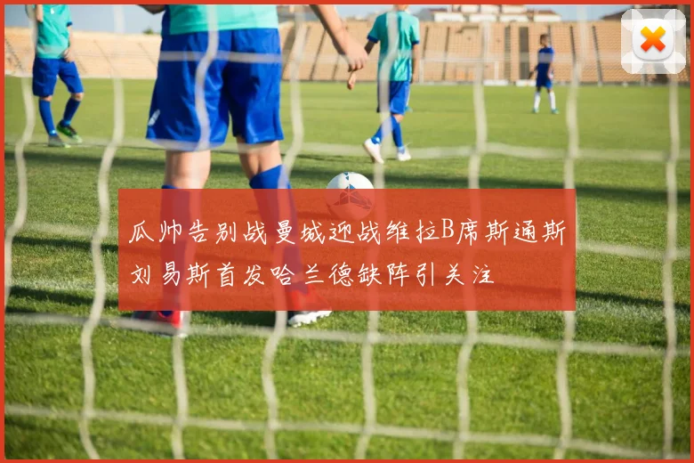瓜帅告别战曼城迎战维拉B席斯通斯刘易斯首发哈兰德缺阵引关注